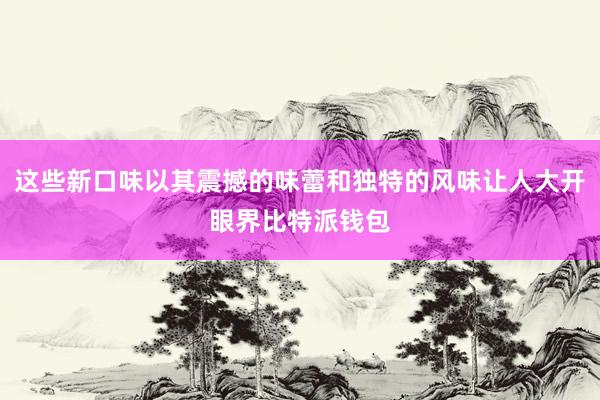 这些新口味以其震撼的味蕾和独特的风味让人大开眼界比特派钱包